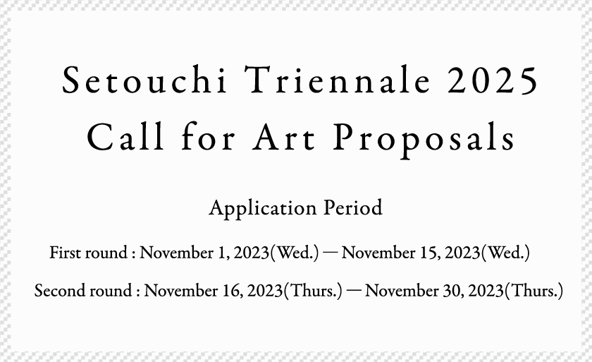 Setouchi Triennale 2025 Call for Art Proposals Application Period Part 1 : November 1(Wed),2023 - November 15 (Wed),2023 Part 2 : November 16(Thu),2023 - November 30(Thu),2023