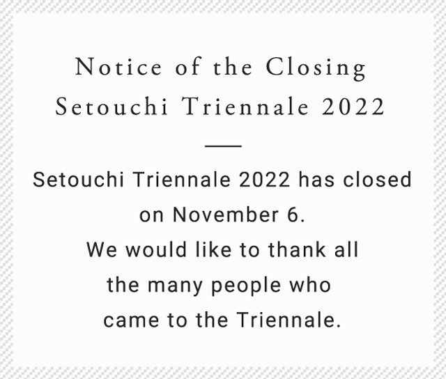 Notice of the Closing Setouchi Triennale 2022 Setouchi Triennale 2022 has closed on November 6. We would like to thank all the many people who came to the Triennale.