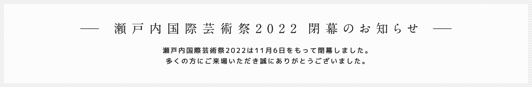 瀬戸内国際芸術祭2022 閉幕のお知らせ 瀬戸内国際芸術祭2022は11月6日をもって閉幕しました。多くの方にご来場いただき誠にありがとうございました。